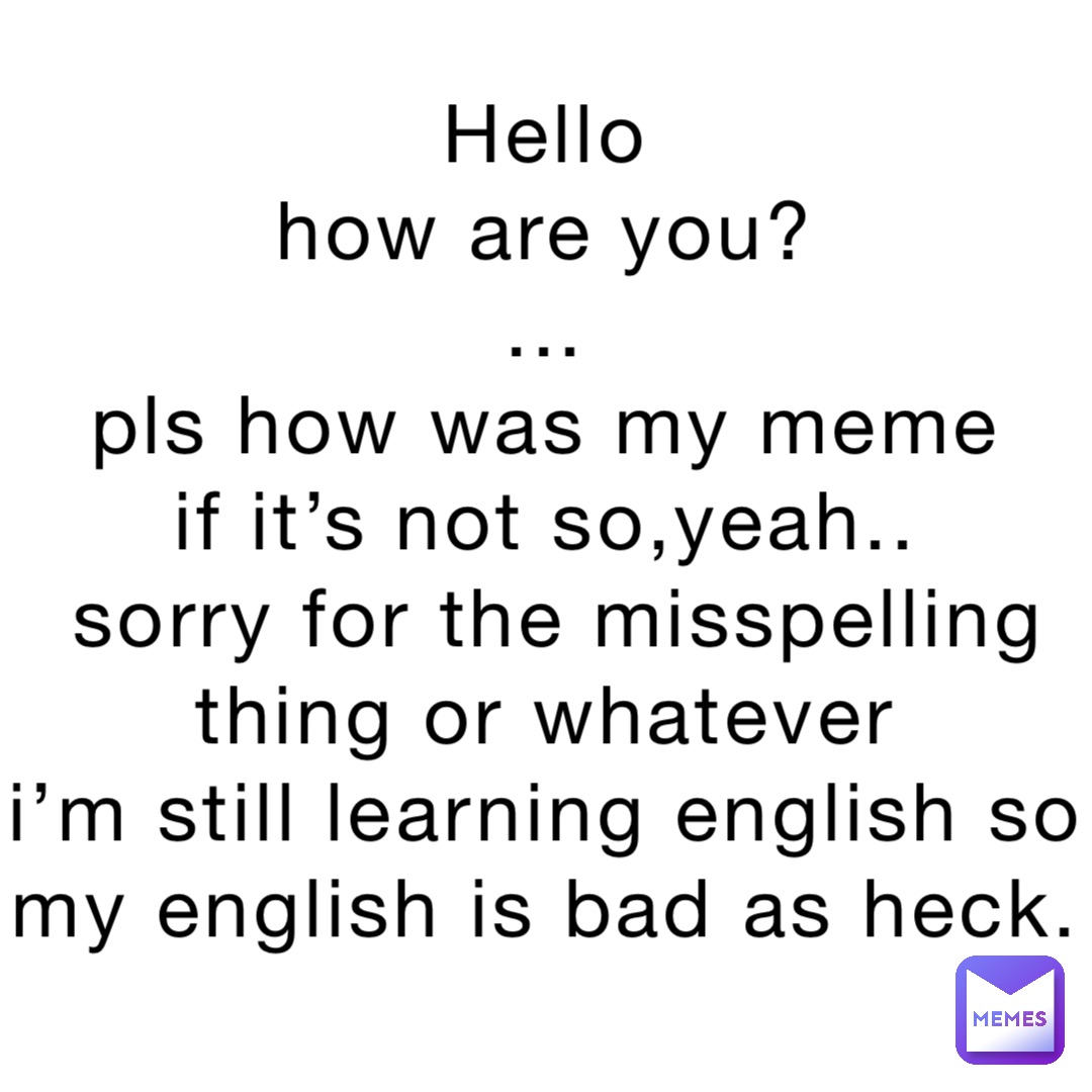 Hello
How are you?
...
Pls how was my meme
If it’s not so,yeah..
Sorry for the misspelling thing or whatever
I’m still learning english so my English is bad as heck.