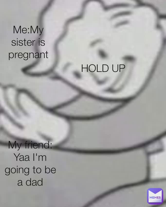 Me:My sister is pregnant My friend: Yaa I'm going to be a dad HOLD UP