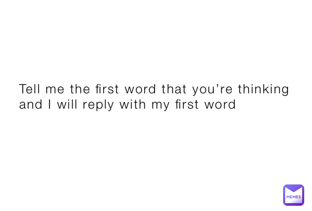 Tell me the first word that you’re thinking and I will reply with my first word