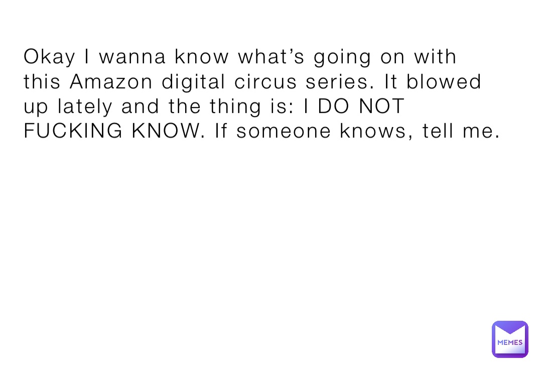 Okay I wanna know what’s going on with this Amazon digital circus series. It blowed up lately and the thing is: I DO NOT FUCKING KNOW. If someone knows, tell me.