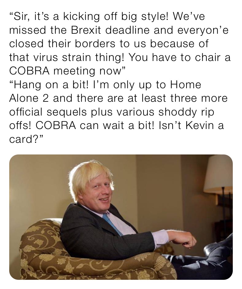 “Sir, it’s a kicking off big style! We’ve missed the Brexit deadline and everyon’e closed their borders to us because of that virus strain thing! You have to chair a COBRA meeting now”
“Hang on a bit! I’m only up to Home Alone 2 and there are at least three more official sequels plus various shoddy rip offs! COBRA can wait a bit! Isn’t Kevin a card?”