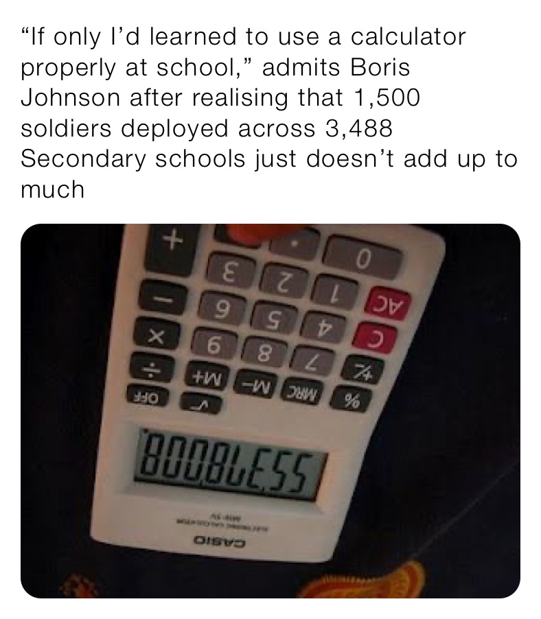 “If only I’d learned to use a calculator properly at school,” admits Boris Johnson after realising that 1,500 soldiers deployed across 3,488 Secondary schools just doesn’t add up to much