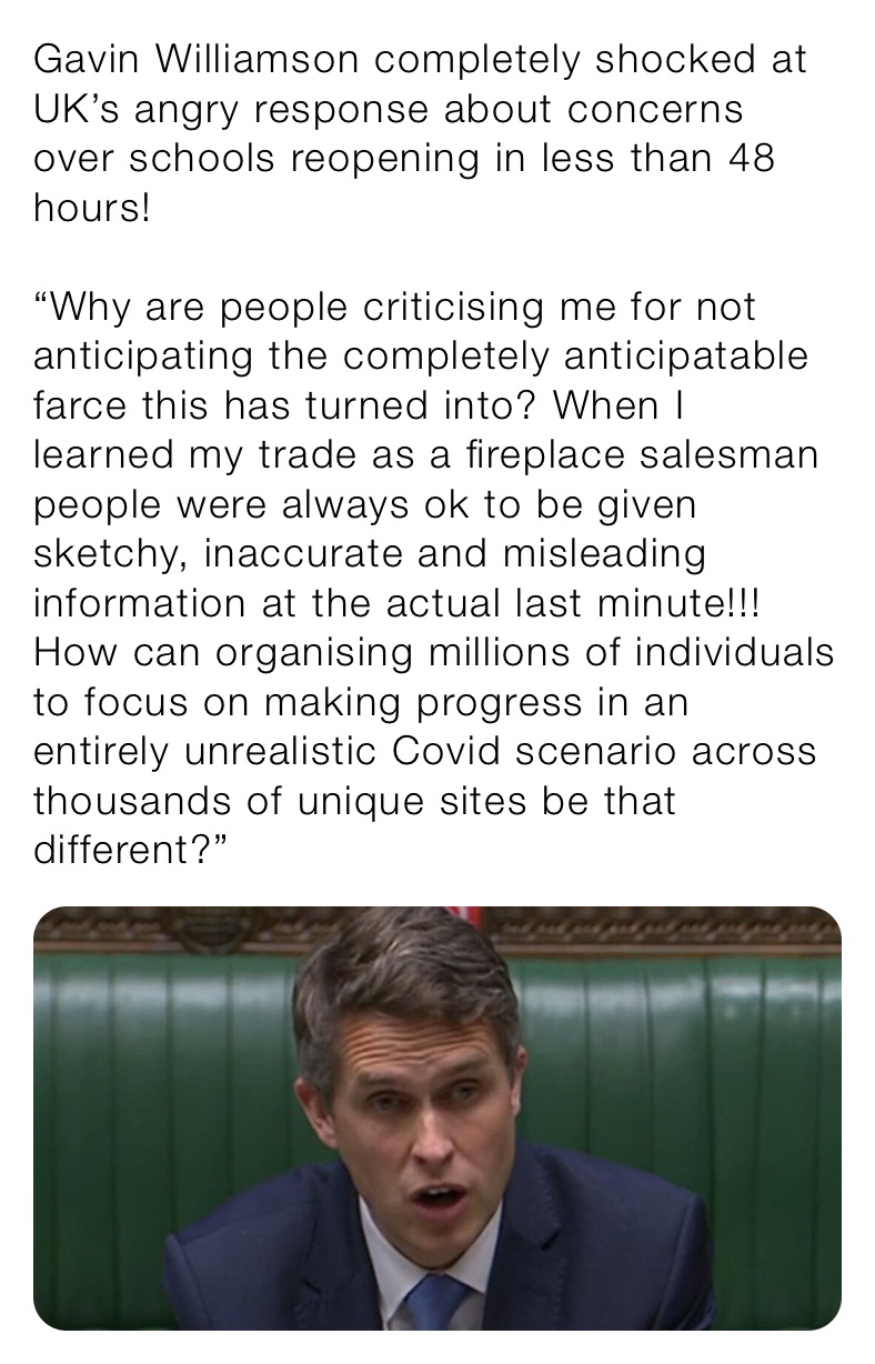 Gavin Williamson completely shocked at UK’s angry response about concerns over schools reopening in less than 48 hours!

“Why are people criticising me for not anticipating the completely anticipatable farce this has turned into? When I learned my trade as a fireplace salesman people were always ok to be given sketchy, inaccurate and misleading information at the actual last minute!!! How can organising millions of individuals to focus on making progress in an entirely unrealistic Covid scenario across thousands of unique sites be that different?”