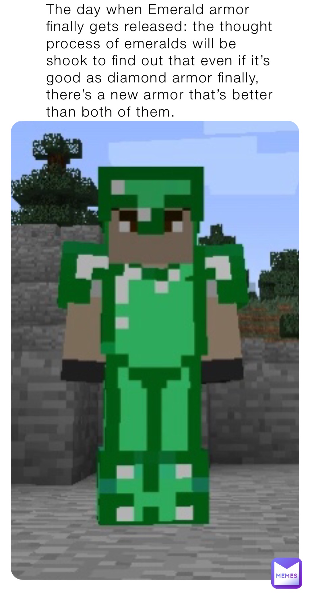 The day when Emerald armor finally gets released: the thought process of emeralds will be shook to find out that even if it’s good as diamond armor finally, there’s a new armor that’s better than both of them. THERES NETHERITE ARMER NOW!?!?!?!?