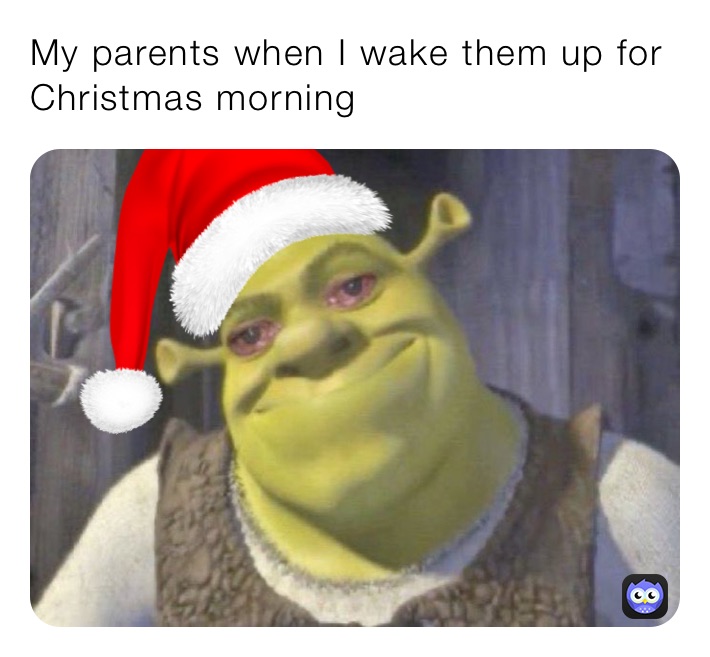 My parents when I wake them up for Christmas morning 