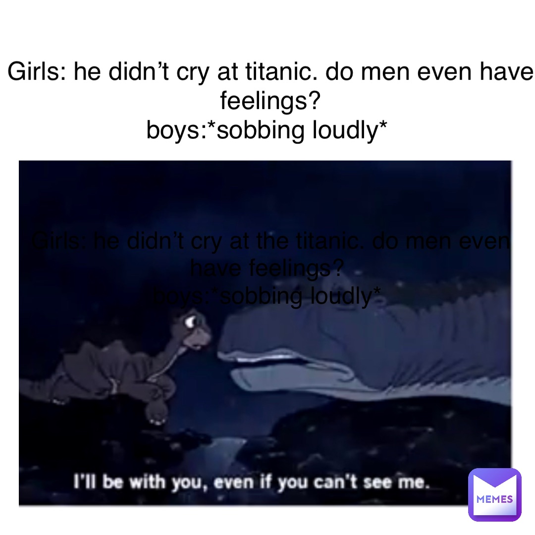 Text Here Girls: He didn’t cry at titanic. Do men even have feelings? 
Boys:*sobbing loudly* Girls: He didn’t cry at the titanic. Do men even have feelings?
Boys:*sobbing loudly*