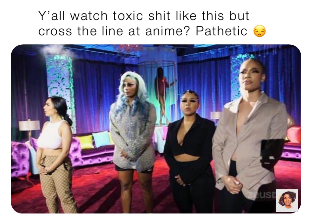 Y’all watch toxic shit like this but cross the line at anime? Pathetic 😒