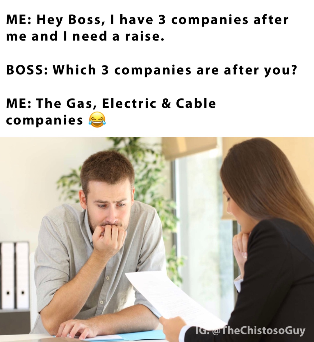 ME: Hey Boss, I have 3 companies after me and I need a raise.

BOSS: Which 3 companies are after you?

ME: The Gas, Electric & Cable companies 😂