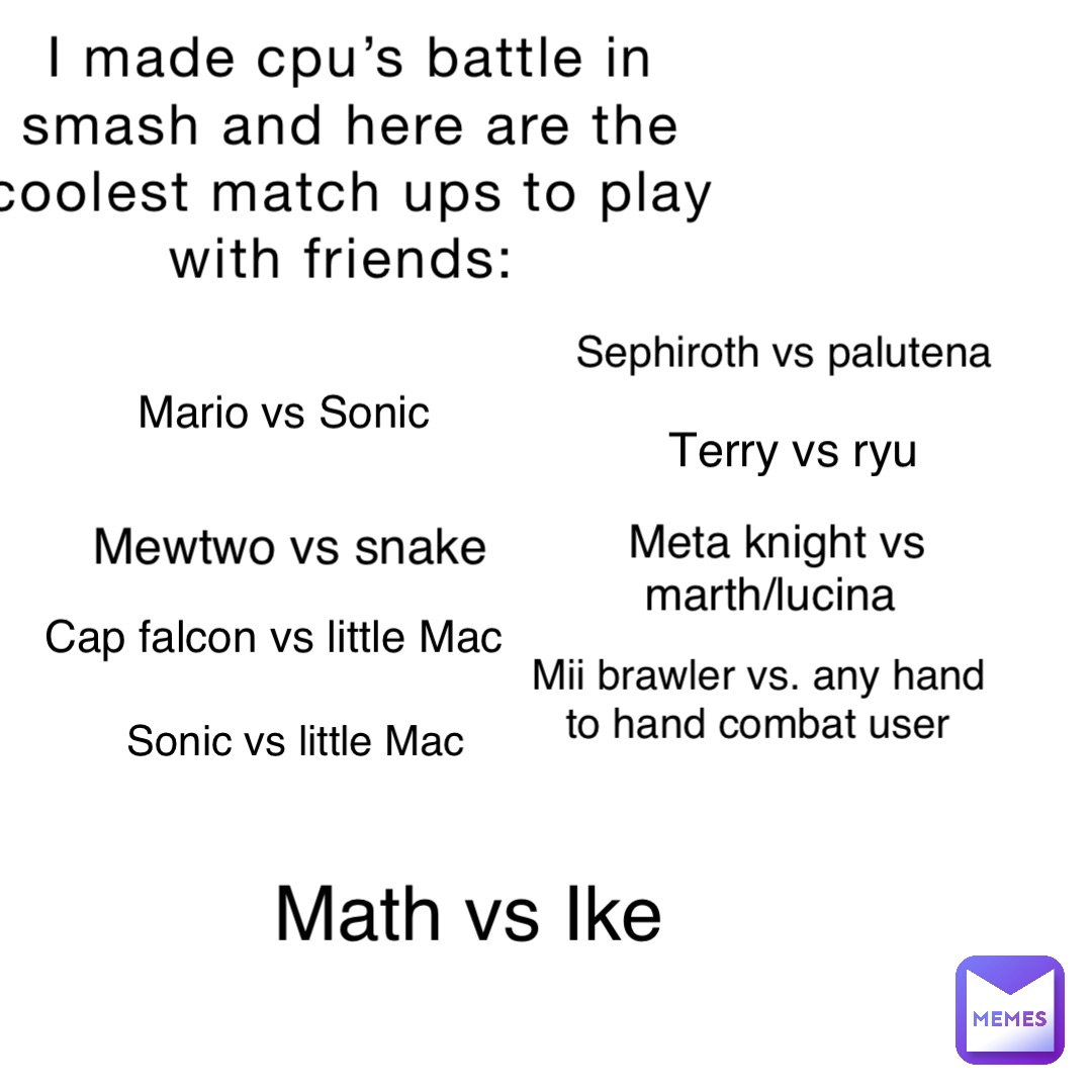 I made cpu’s battle in smash and here are the coolest match ups to play with friends: Sephiroth vs palutena Mario vs Sonic Math vs Ike Mewtwo vs snake Meta knight vs marth/lucina Cap falcon vs little Mac Mii brawler vs. any hand to hand combat user Sonic vs little Mac Terry vs ryu
