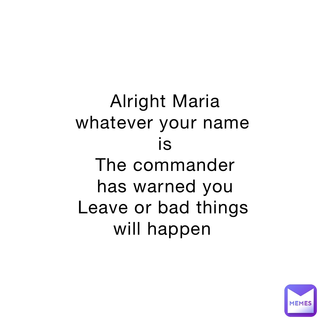 Alright Maria whatever your name is 
The commander has warned you 
Leave or bad things will happen