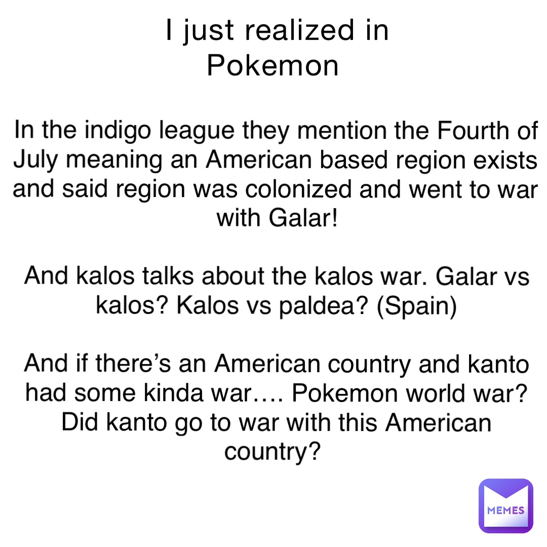 I just realized in Pokemon In the indigo league they mention the Fourth of July meaning an American based region exists and said region was colonized and went to war with Galar! 

And kalos talks about the kalos war. Galar vs kalos? Kalos vs paldea? (Spain) 

And if there’s an American country and kanto had some kinda war…. Pokemon world war? Did kanto go to war with this American country?