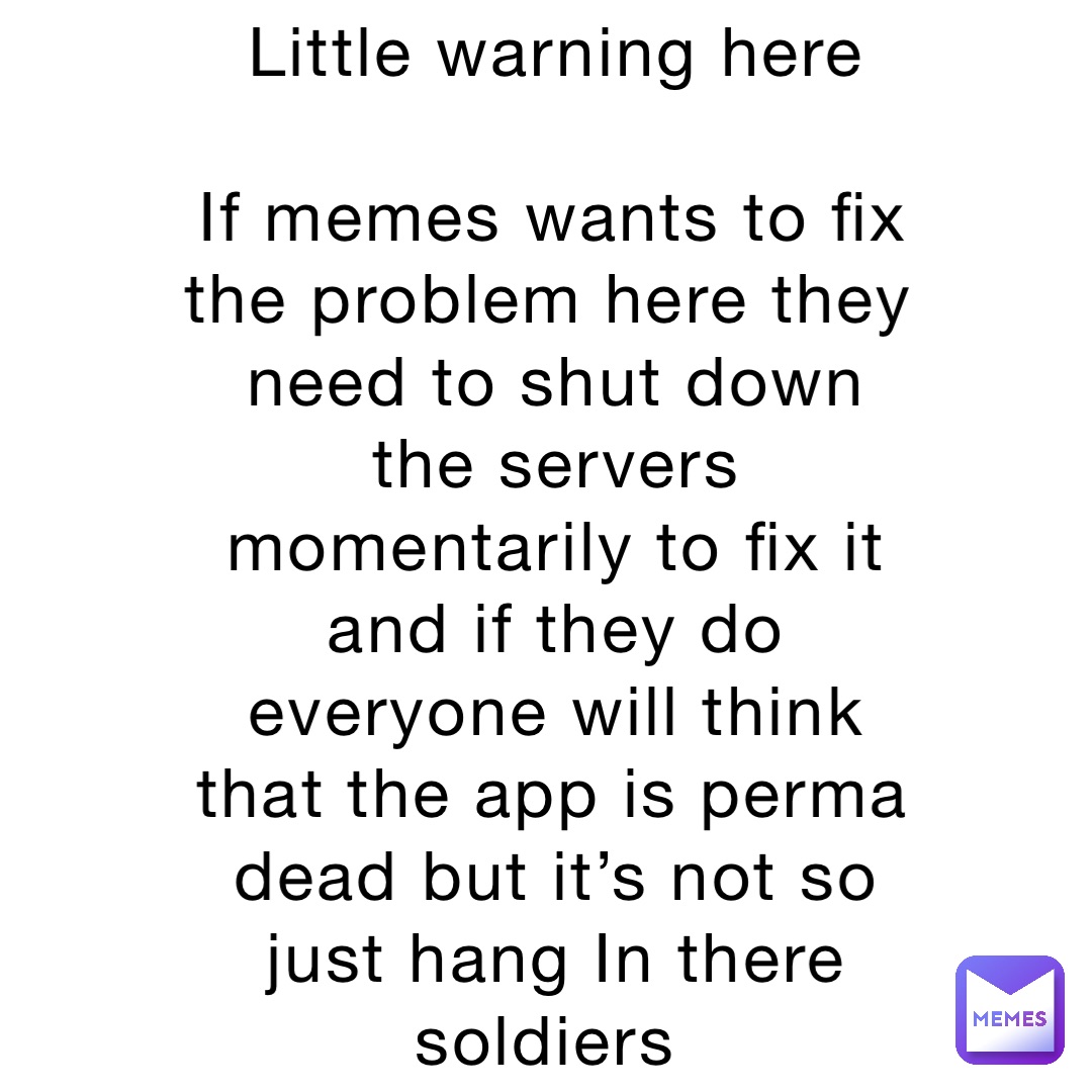 Little warning here
If memes wants to fix the problem here they need to shut down the servers momentarily to fix it and if they do everyone will think that the app is perma dead but it’s not so just hang In there soldiers Little warning here
If memes wants to fix the problem here they need to shut down the servers momentarily to fix it and if they do everyone will think that the app is perma dead but it’s not so just hang In there soldiers