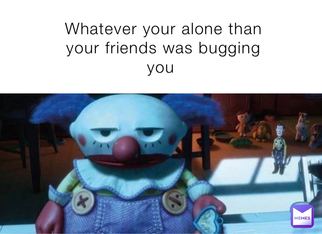 Whatever your alone than your friends was bugging you