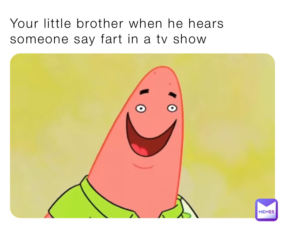 Your little brother when he hears someone say fart in a tv show