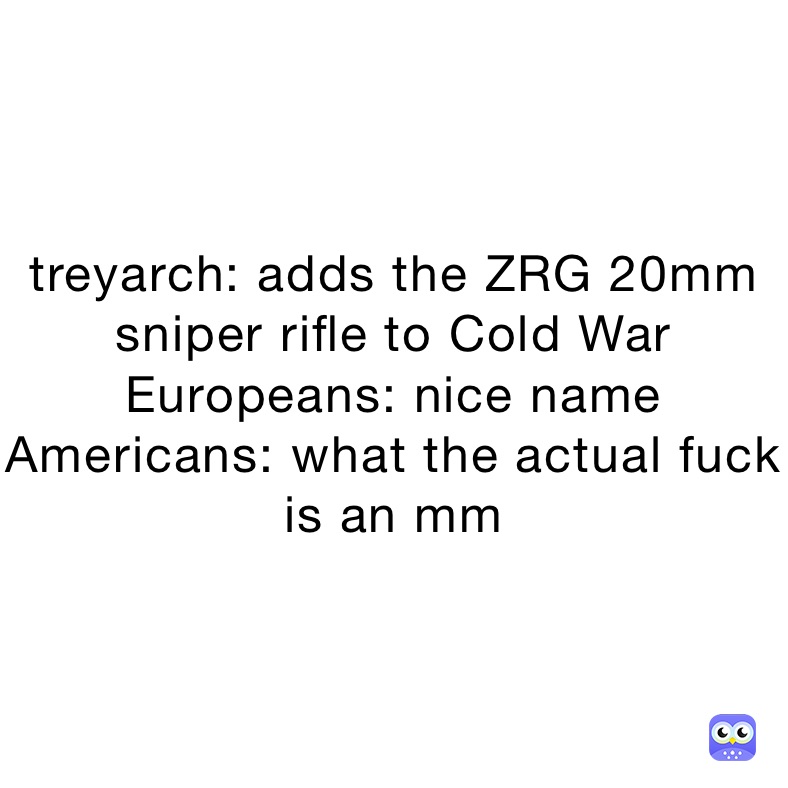 treyarch: adds the ZRG 20mm sniper rifle to Cold War 
Europeans: nice name
Americans: what the actual fuck is an mm