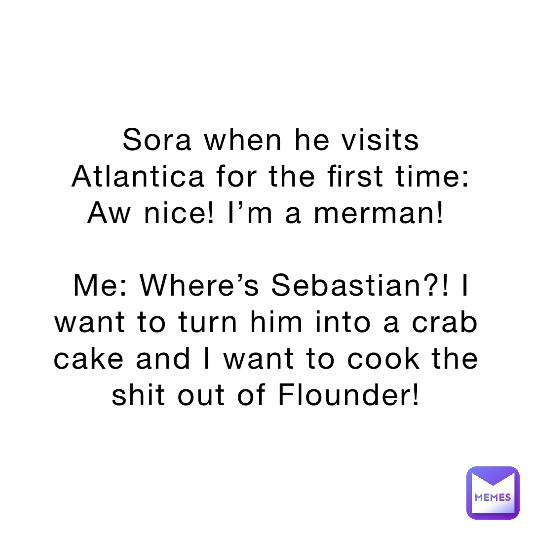 Sora when he visits Atlantica for the first time: Aw nice! I’m a merman!

Me: Where’s Sebastian?! I want to turn him into a crab cake and I want to cook the shit out of Flounder!