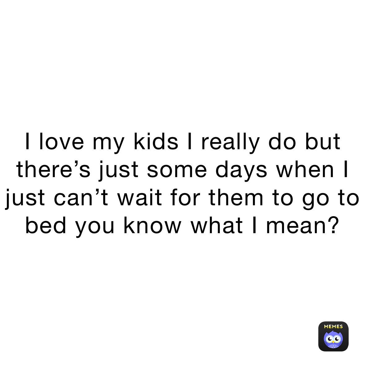 I love my kids I really do but there’s just some days when I just can’t wait for them to go to bed you know what I mean? 