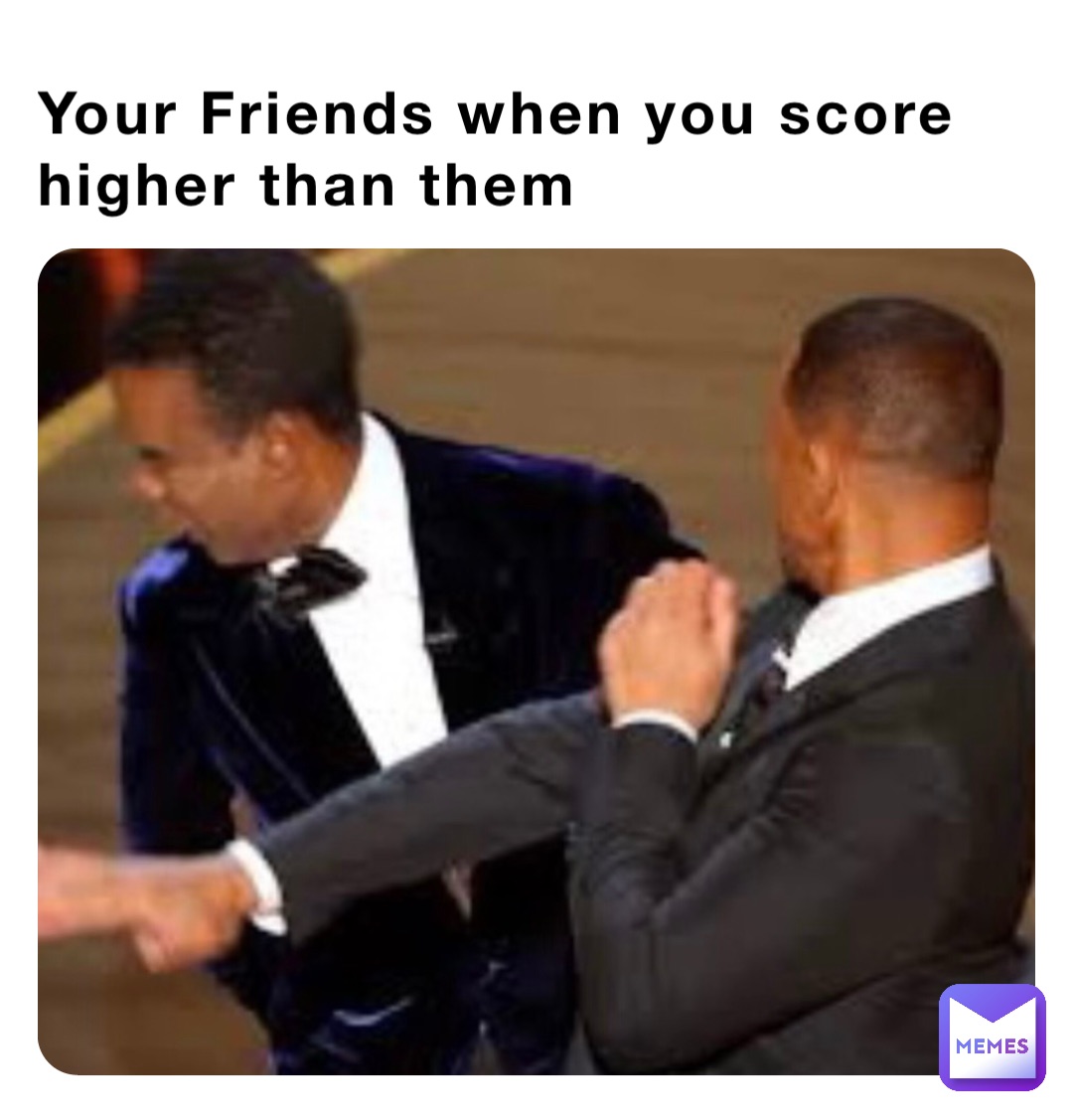 Your Friends when you score higher than them