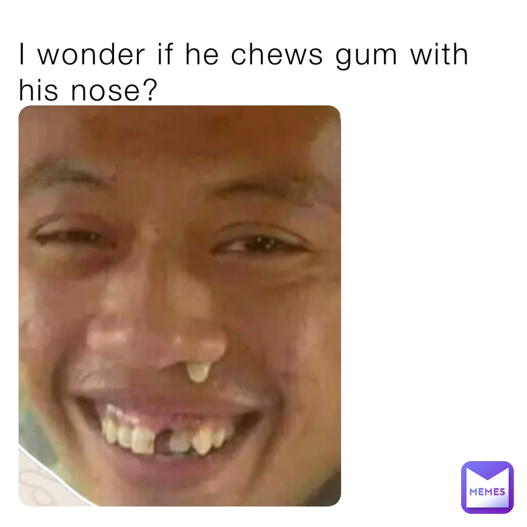 I wonder if he chews gum with his nose?