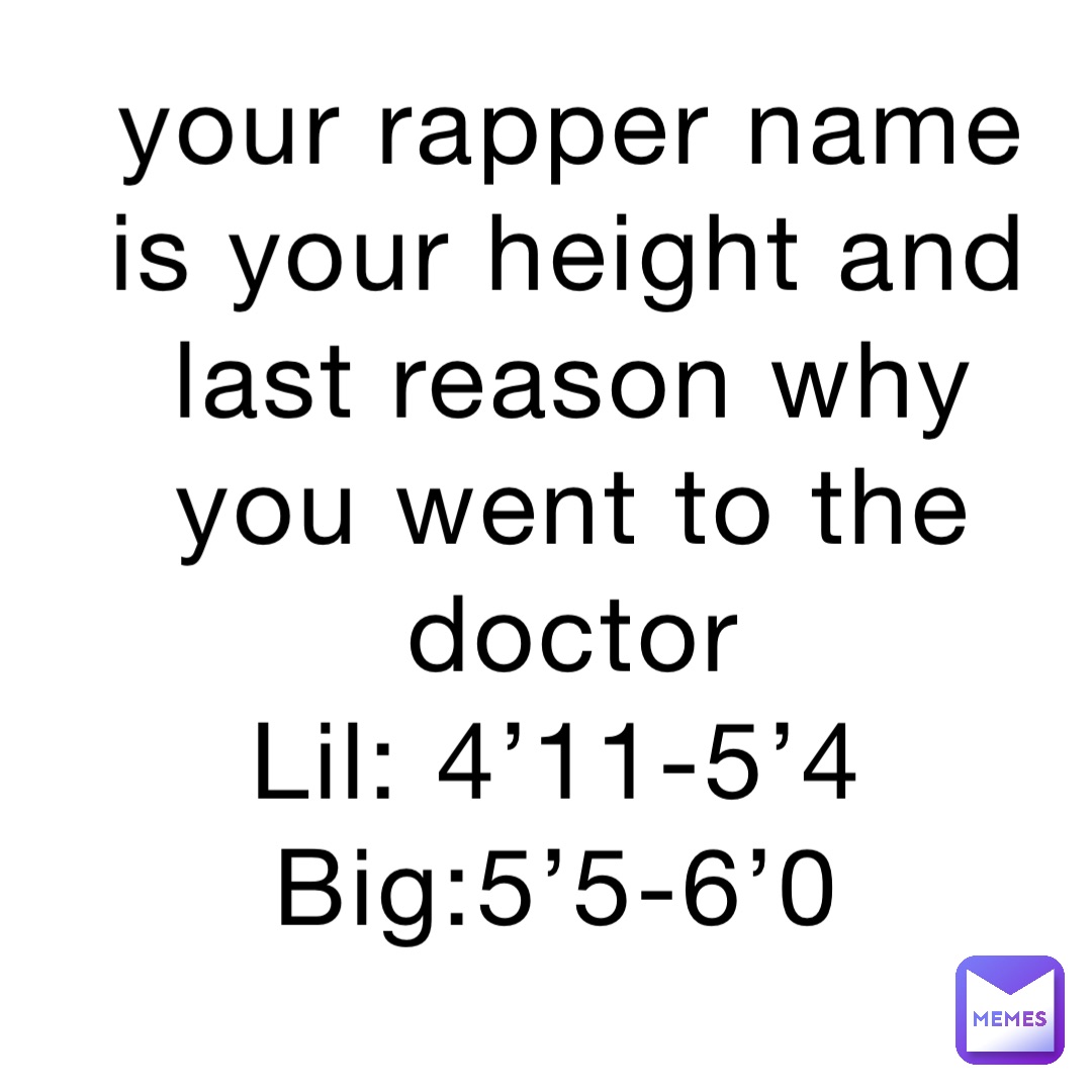 your rapper name is your height and last reason why you went to the doctor 
Lil: 4’11-5’4
Big:5’5-6’0