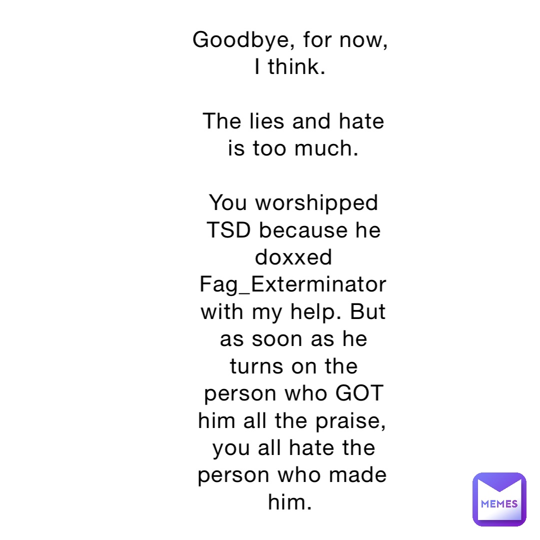Goodbye, for now, I think.

The lies and hate is too much. 

You worshipped TSD because he doxxed Fag_Exterminator with my help. But as soon as he turns on the person who GOT him all the praise, you all hate the person who made him.