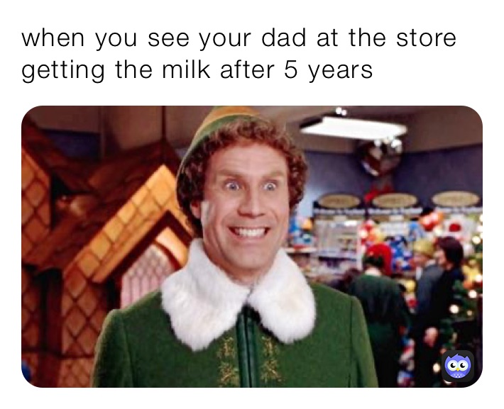 when you see your dad at the store getting the milk after 5 years