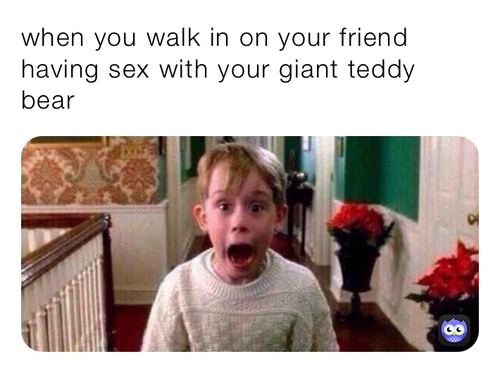 when you walk in on your friend having sex with your giant teddy bear