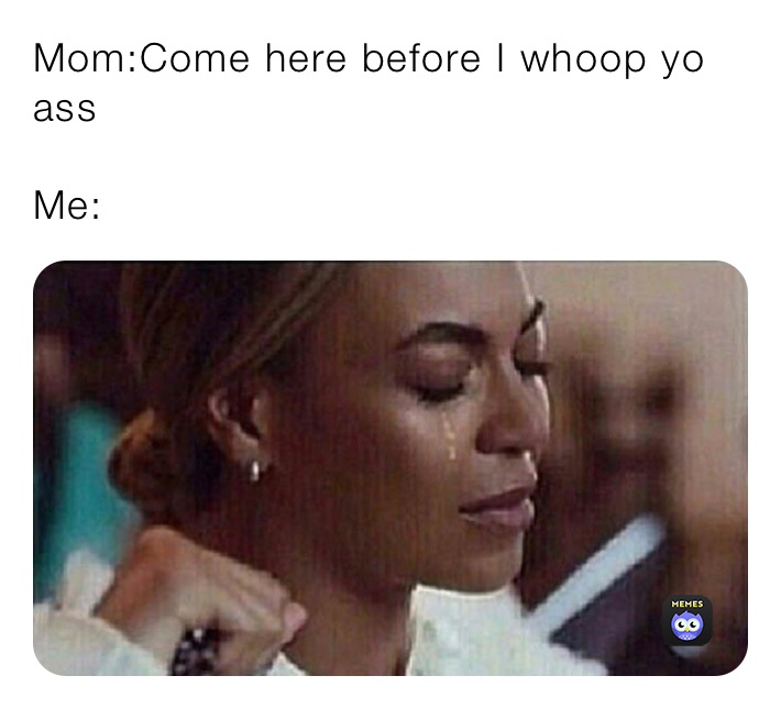 Mom:Come here before I whoop yo ass 

Me: