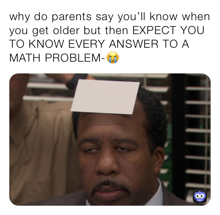 why do parents say you’ll know when you get older but then EXPECT YOU TO KNOW EVERY ANSWER TO A MATH PROBLEM-😭￼