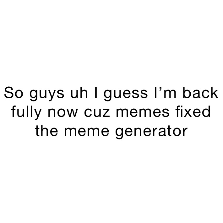 So guys uh I guess I’m back fully now cuz memes fixed the meme generator