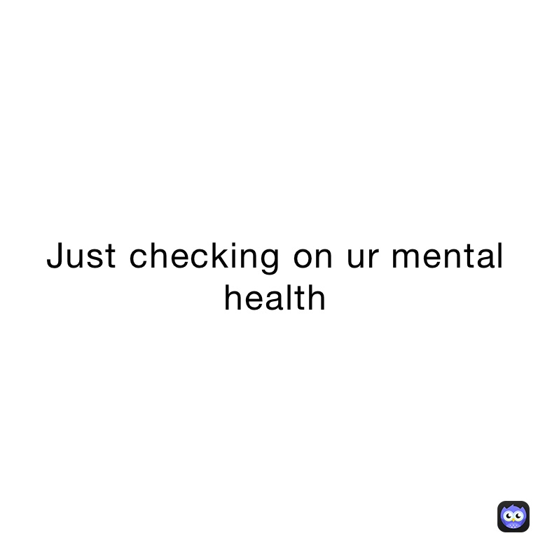 Just checking on ur mental health