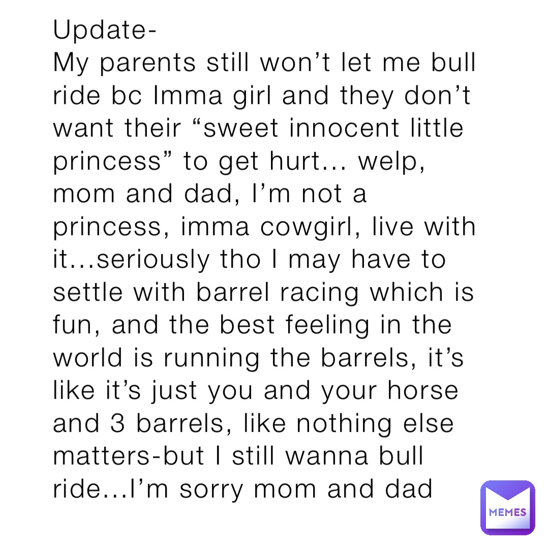 Update-
My parents still won’t let me bull ride bc Imma girl and they don’t want their “sweet innocent little princess” to get hurt... welp, mom and dad, I’m not a princess, imma cowgirl, live with it...seriously tho I may have to settle with barrel racing which is fun, and the best feeling in the world is running the barrels, it’s like it’s just you and your horse and 3 barrels, like nothing else matters-but I still wanna bull ride...I’m sorry mom and dad
