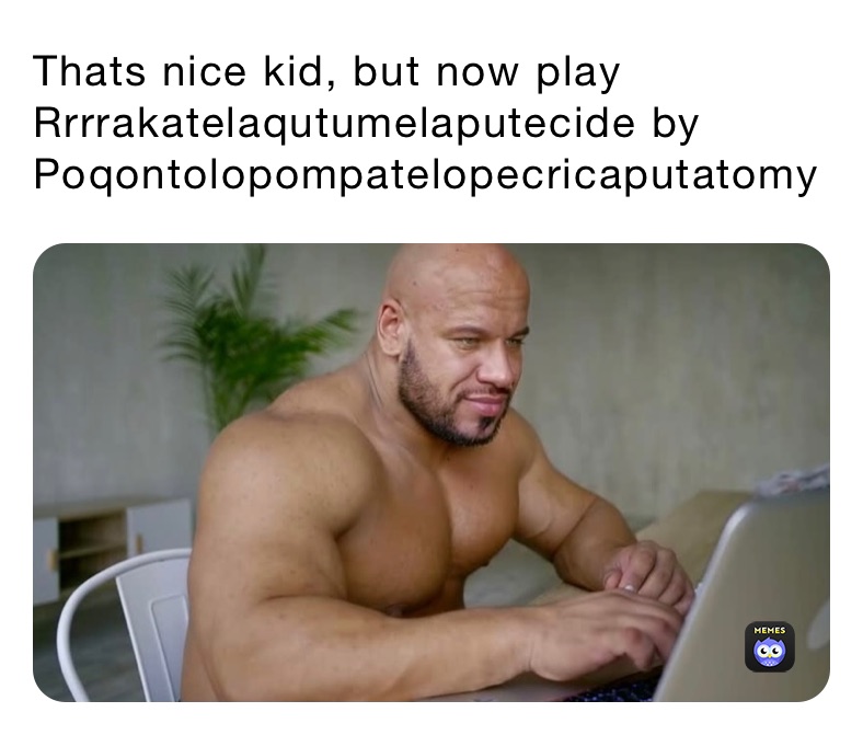 Thats nice kid, but now play Rrrrakatelaqutumelaputecide by Poqontolopompatelopecricaputatomy 