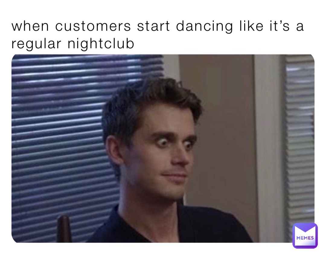 when customers start dancing like it’s a regular nightclub