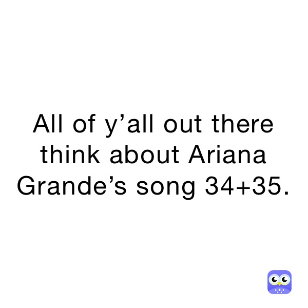 All of y’all out there think about Ariana Grande’s song 34+35.