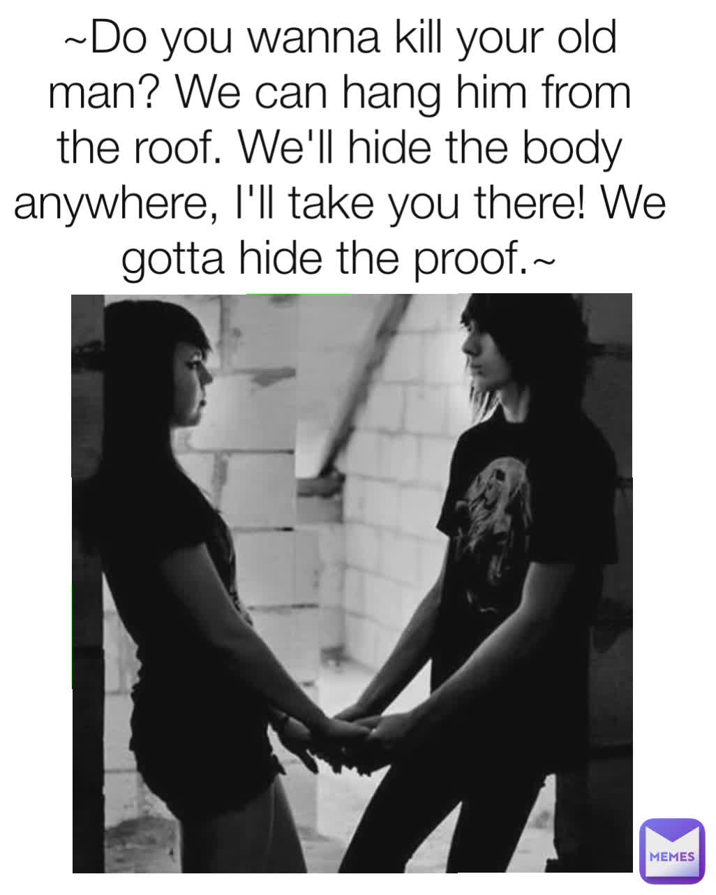 ~Do you wanna kill your old man? We can hang him from the roof. We'll hide the body anywhere, I'll take you there! We gotta hide the proof.~