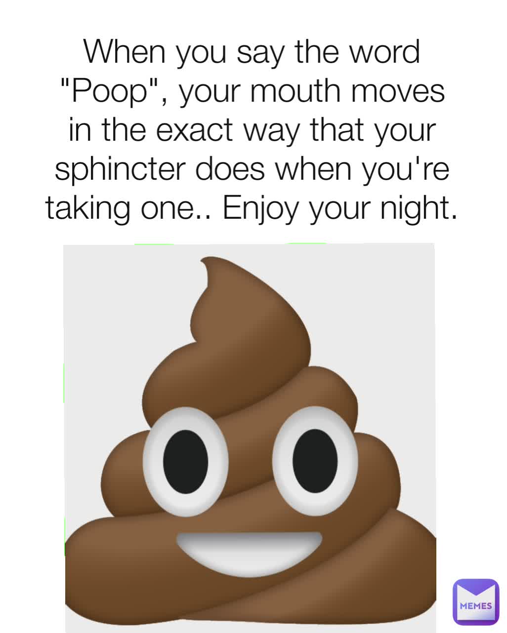 When you say the word "Poop", your mouth moves in the exact way that your sphincter does when you're taking one.. Enjoy your night.