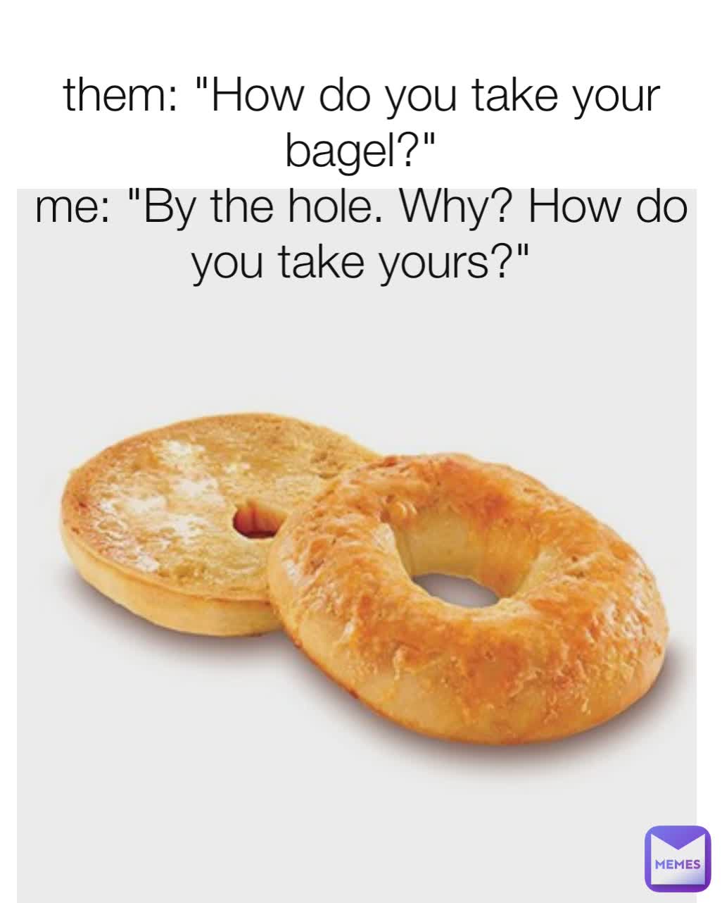 them: "How do you take your bagel?"
me: "By the hole. Why? How do you take yours?"