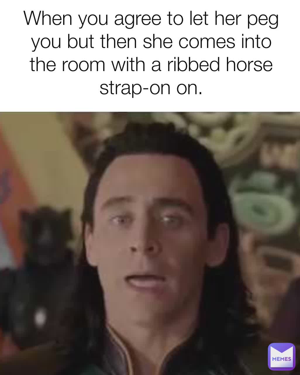 When you agree to let her peg you but then she comes into the room with a ribbed horse strap-on on.