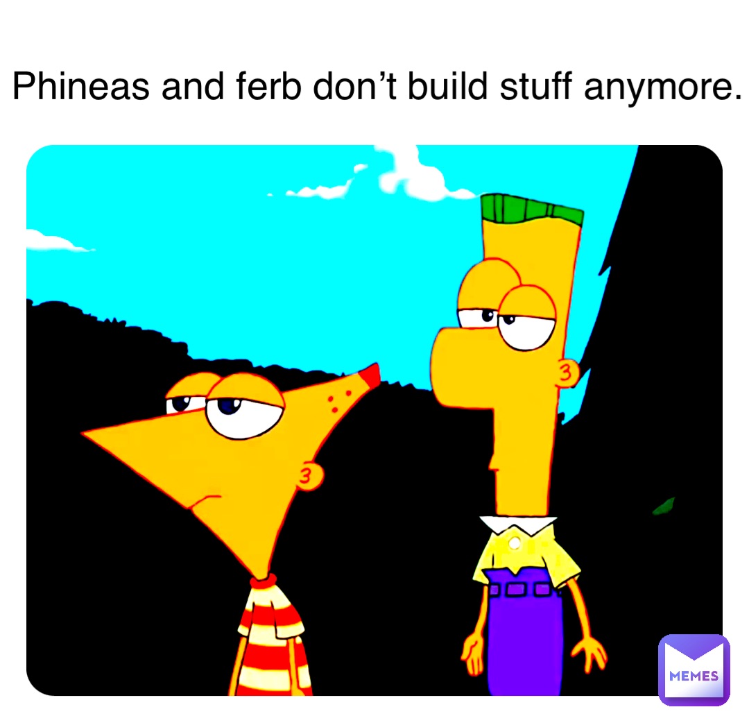 Phineas and ferb don’t build stuff anymore.