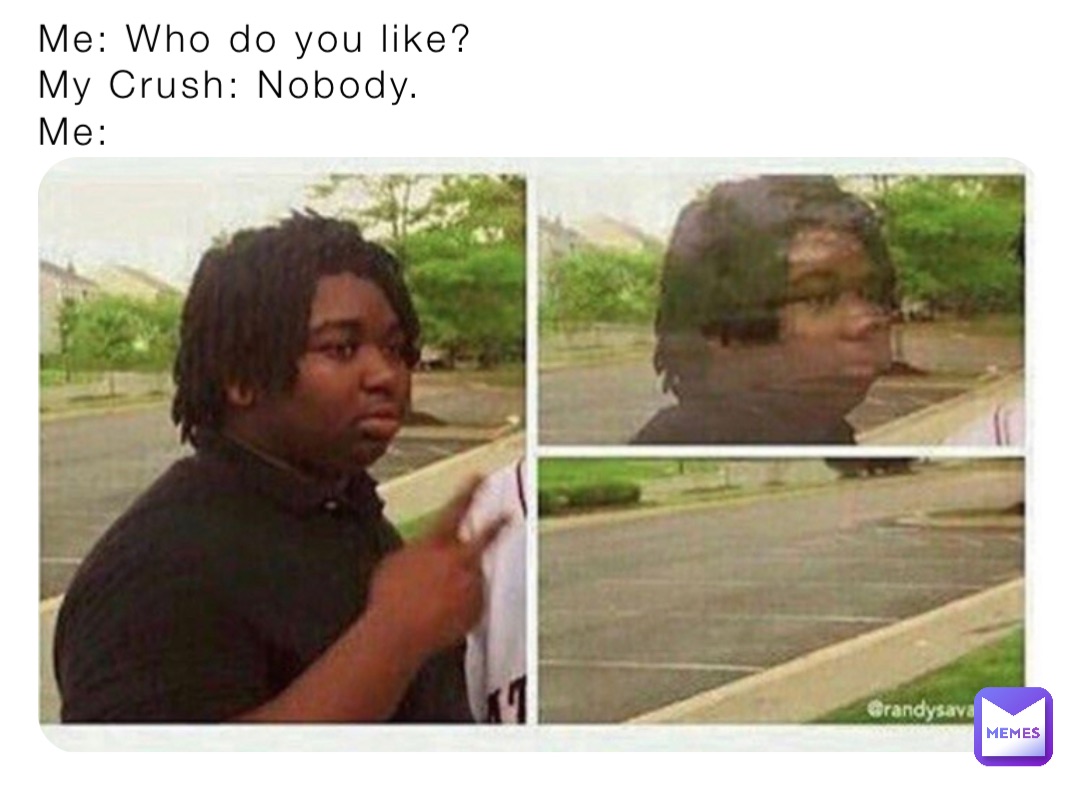 Me: Who do you like? 
My Crush: Nobody. 
Me: