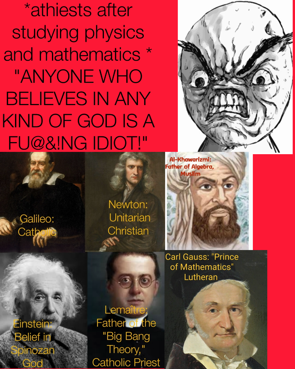 *athiests after studying physics and mathematics *
"ANYONE WHO BELIEVES IN ANY KIND OF GOD IS A FU@&!NG IDIOT!"