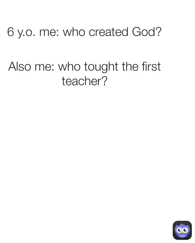 6 y.o. me: who created God? Also me: who tought the first teacher?