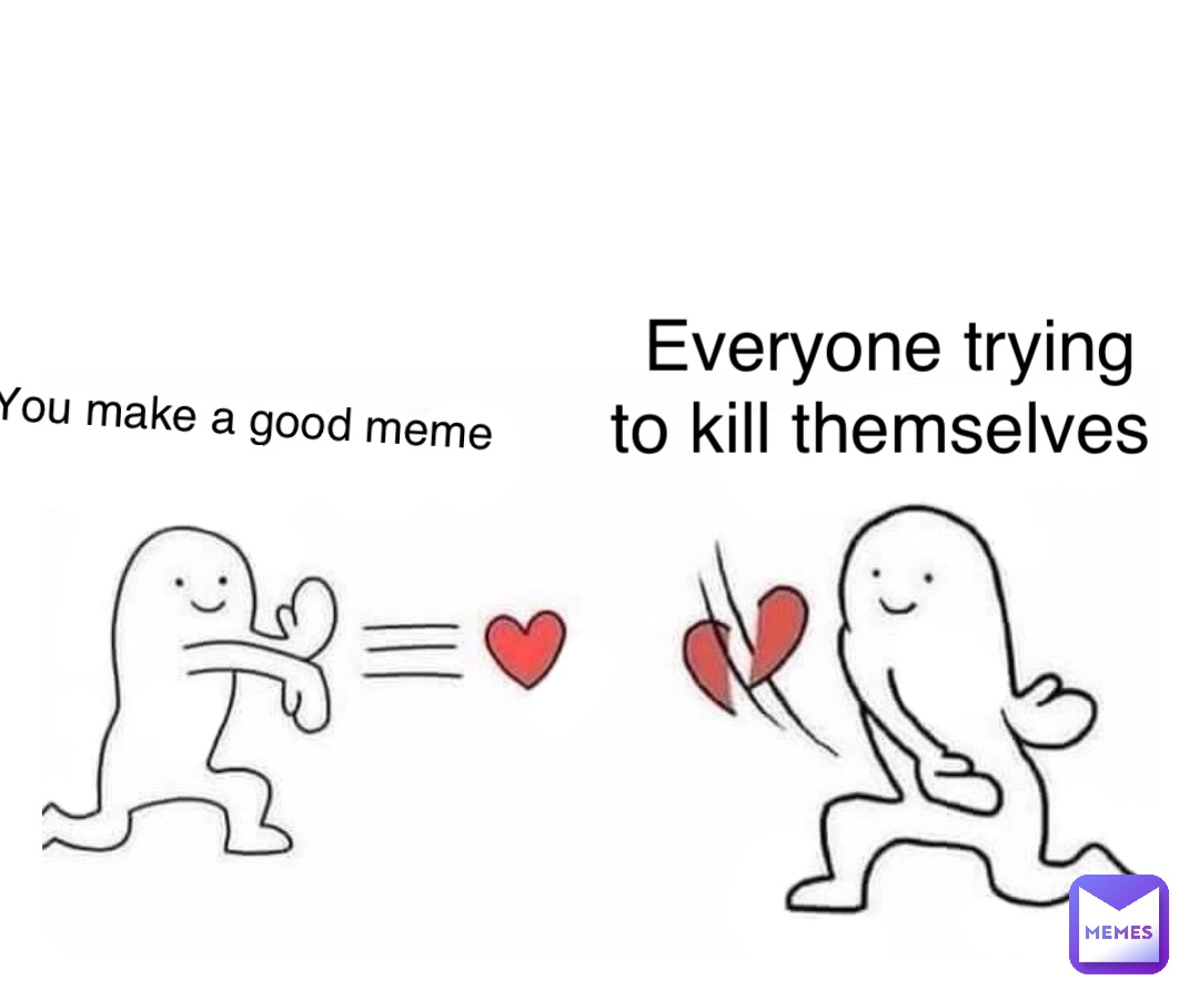 You make a good meme Everyone trying to kill themselves