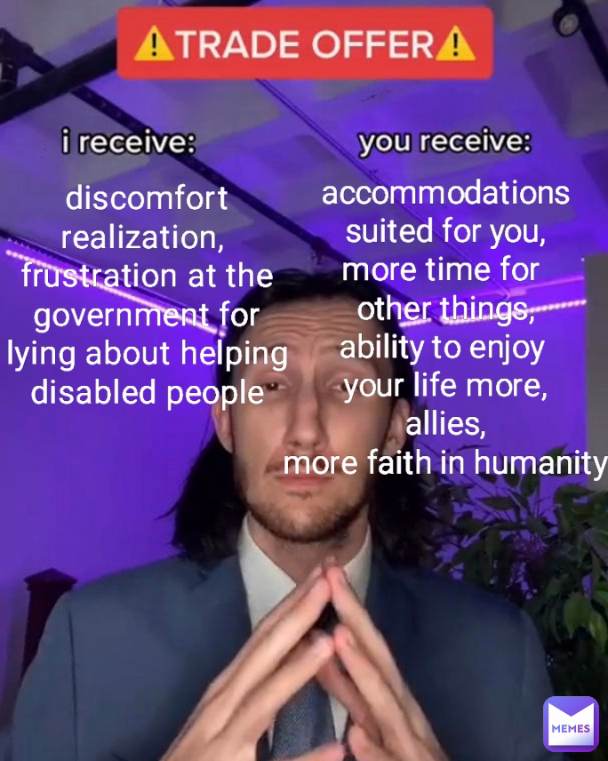 discomfort
realization, 
frustration at the government for lying about helping disabled people accommodations
suited for you,
more time for 
other things,
ability to enjoy 
your life more,
allies,
more faith in humanity