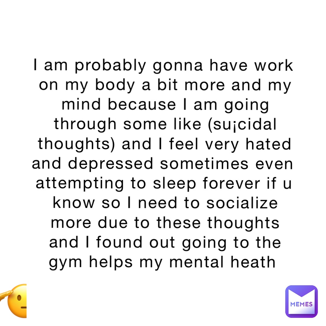 I am probably gonna have work on my body a bit more and my mind because I am going through some like (su¡cidal thoughts) and I feel very hated and depressed sometimes even attempting to sleep forever if u know so I need to socialize more due to these thoughts and I found out going to the gym helps my mental heath 🫡