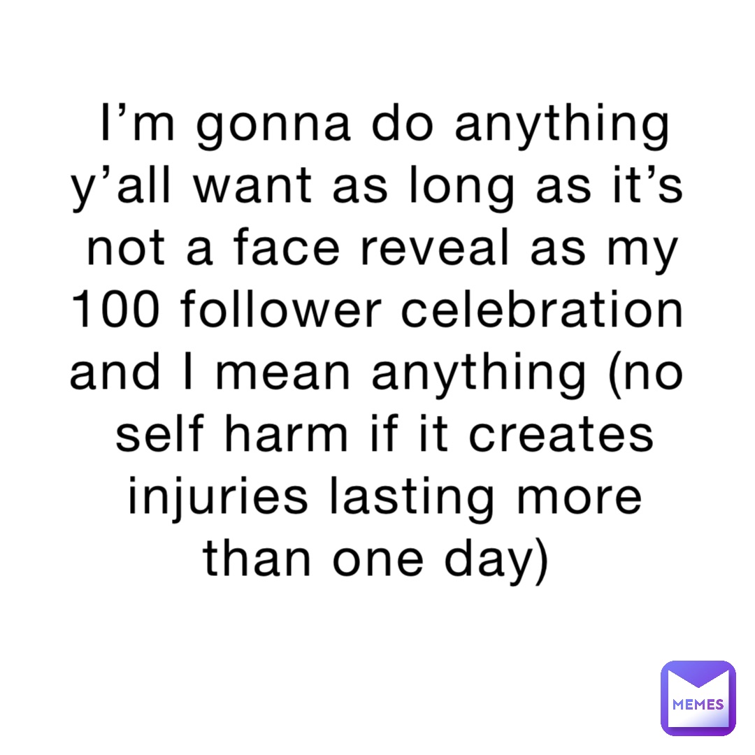 I’m gonna do anything y’all want as long as it’s not a face reveal as my 100 follower celebration and I mean anything (no self harm if it creates injuries lasting more than one day)