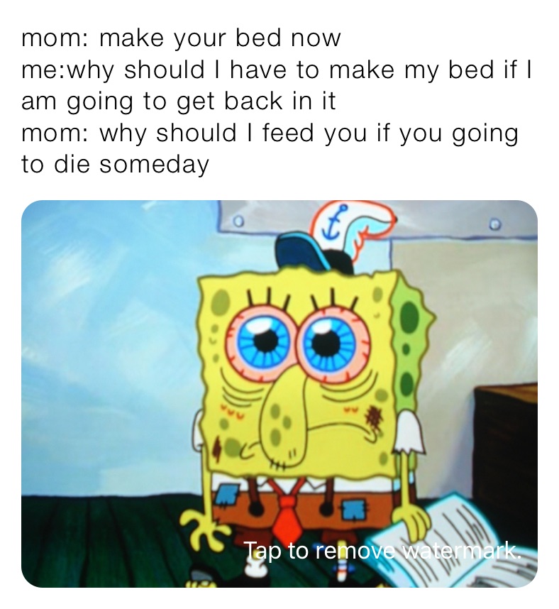 mom: make your bed now 
me:why should I have to make my bed if I am going to get back in it
mom: why should I feed you if you going to die someday