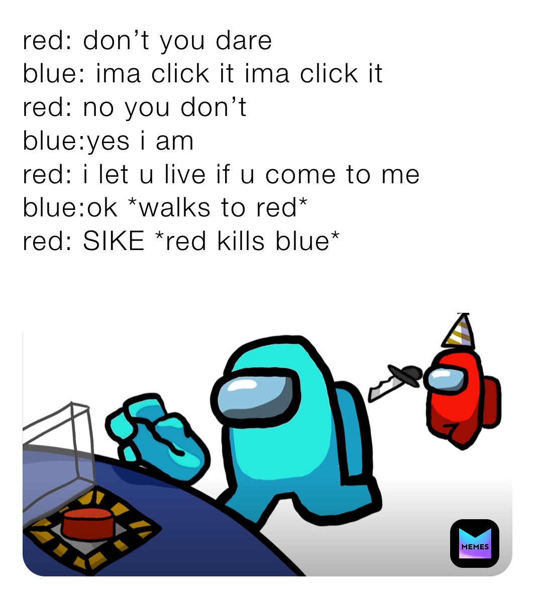 red: don’t you dare
blue: ima click it ima click it
red: no you don’t 
blue:yes i am 
red: i let u live if u come to me
blue:ok *walks to red*
red: SIKE *red kills blue*
