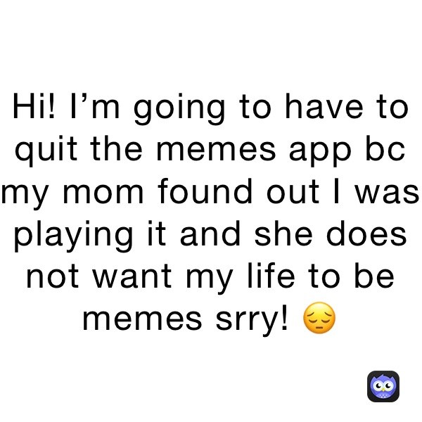 Hi! I’m going to have to quit the memes app bc my mom found out I was playing it and she does not want my life to be memes srry! 😔